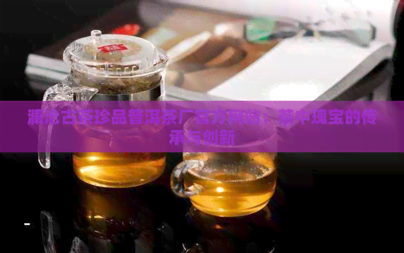 澜沧古茶珍品普洱茶厂官方网站：茶中瑰宝的传承与创新