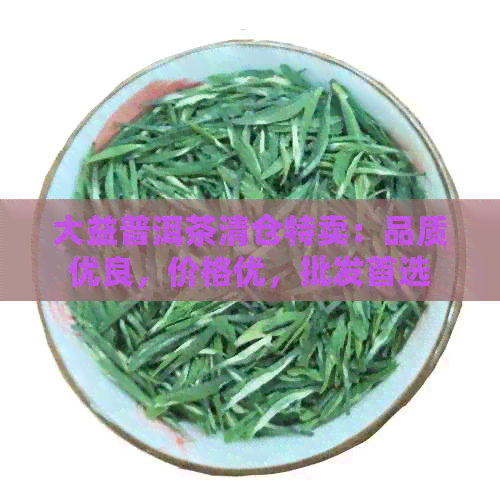 大益普洱茶清仓特卖：品质优良，价格优，批发首选