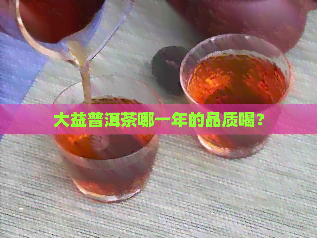 大益普洱茶哪一年的品质喝？