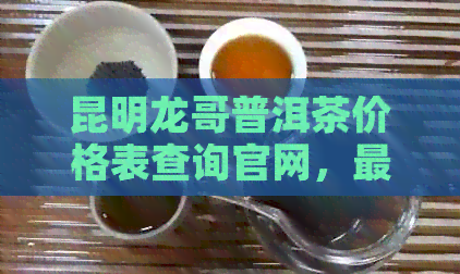 昆明龙哥普洱茶价格表查询官网，最新最全一览