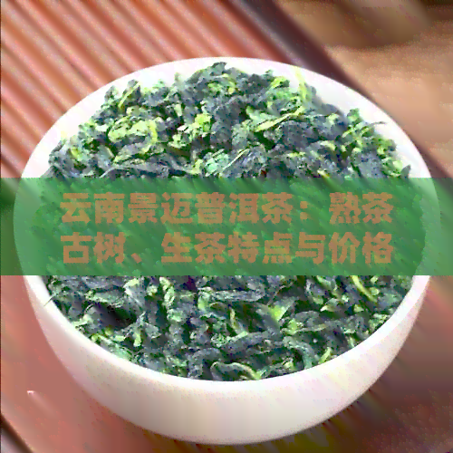 云南景迈普洱茶：熟茶古树、生茶特点与价格，世界文化遗产的传承价值