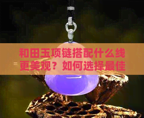 和田玉项链搭配什么线更美观？如何选择更佳串珠线？