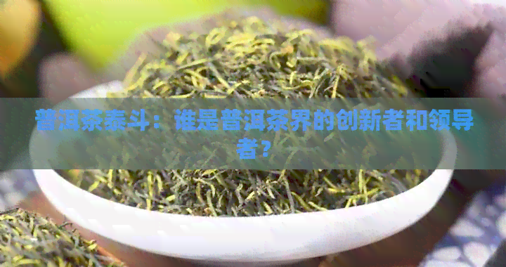 普洱茶泰斗：谁是普洱茶界的创新者和领导者？