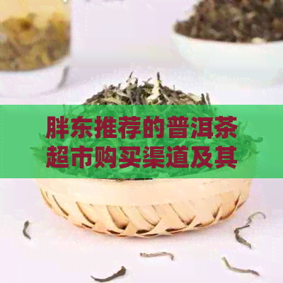 胖东推荐的普洱茶超市购买渠道及其特点