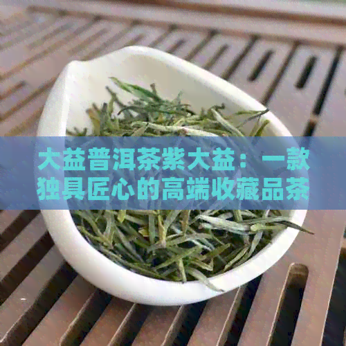 大益普洱茶紫大益：一款独具匠心的高端收藏品茶