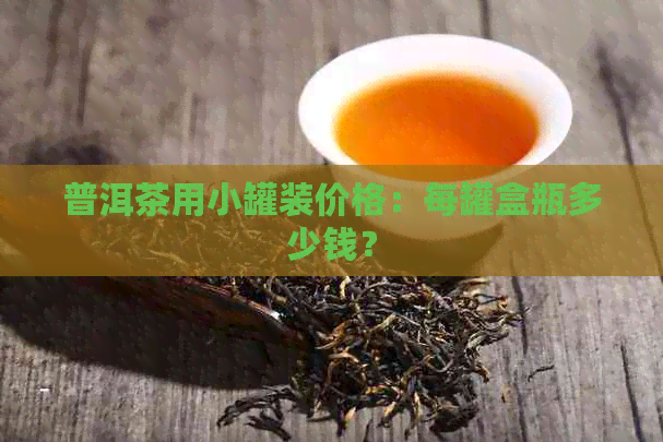 普洱茶用小罐装价格：每罐盒瓶多少钱？