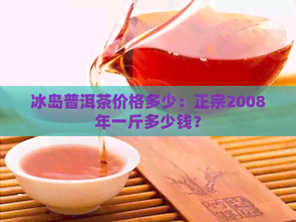 冰岛普洱茶价格多少：正宗2008年一斤多少钱？