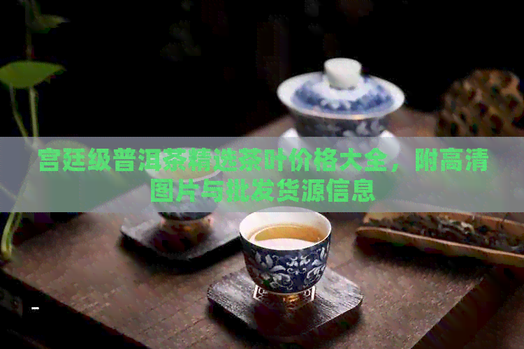 宫廷级普洱茶精选茶叶价格大全，附高清图片与批发货源信息