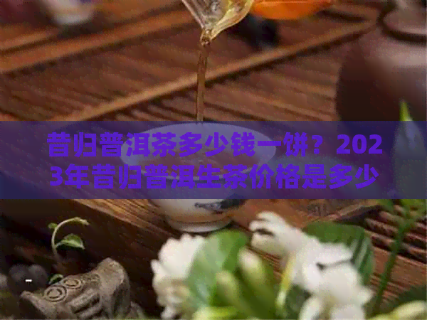 昔归普洱茶多少钱一饼？2023年昔归普洱生茶价格是多少？