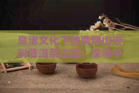 良渚文化下的南糯山古树普洱茶之旅：探寻千年茶与文化底蕴