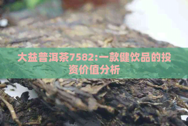 大益普洱茶7582:一款健饮品的投资价值分析