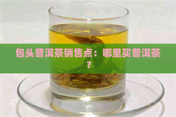 包头普洱茶销售点：哪里买普洱茶？