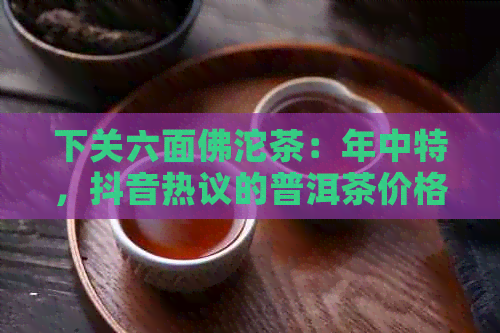 下关六面佛沱茶：年中特，抖音热议的普洱茶价格与品质