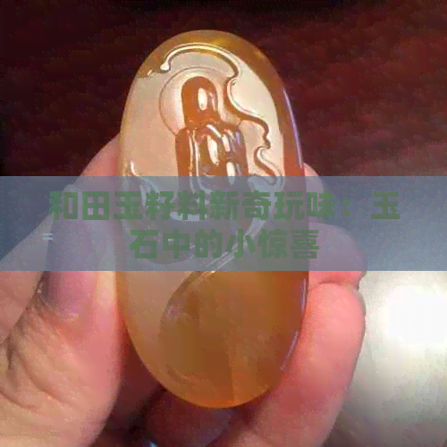 和田玉籽料新奇玩味：玉石中的小惊喜