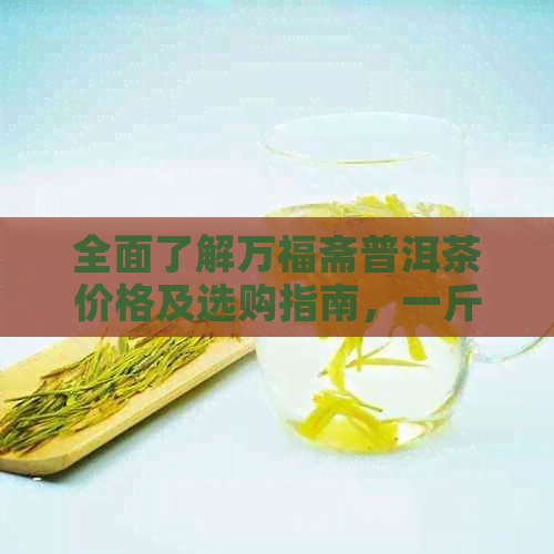 全面了解万福斋普洱茶价格及选购指南，一斤多少钱？