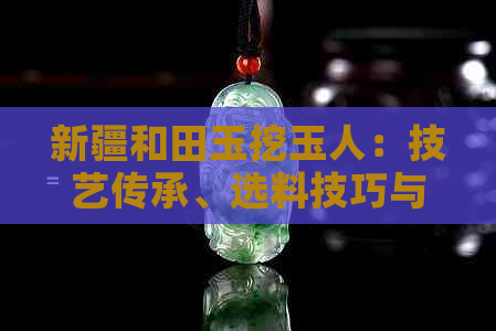 新疆和田玉挖玉人：技艺传承、选料技巧与精品欣赏——探索和田玉的独特魅力