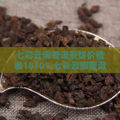 七彩云南普洱茶饼价格表18101,七彩云南普洱茶饼，云南七彩普洱饼多少钱