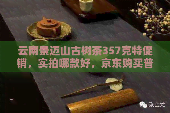 云南景迈山古树茶357克特促销，实拍哪款好，京东购买普洱茶