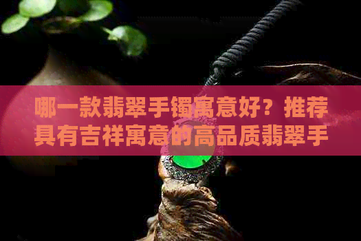 哪一款翡翠手镯寓意好？推荐具有吉祥寓意的高品质翡翠手镯。