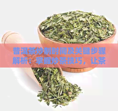 普洱茶炒制时间及关键步骤解析：掌握炒茶技巧，让茶叶更美味