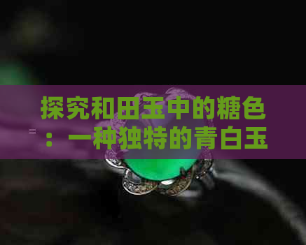 探究和田玉中的糖色：一种独特的青白玉特征分析