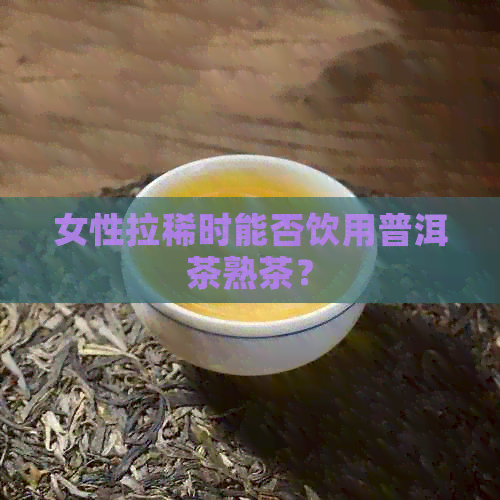 女性拉稀时能否饮用普洱茶熟茶？