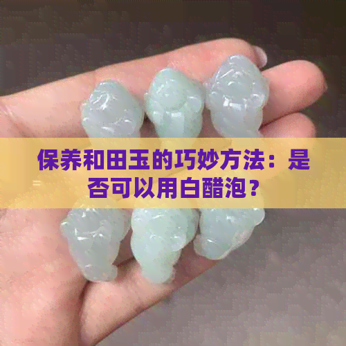 保养和田玉的巧妙方法：是否可以用白醋泡？