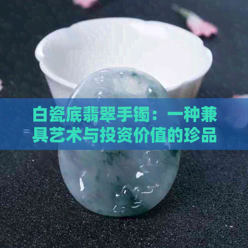 白瓷底翡翠手镯：一种兼具艺术与投资价值的珍品