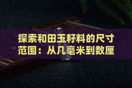 探索和田玉籽料的尺寸范围：从几毫米到数厘米，哪种大小更受欢迎？