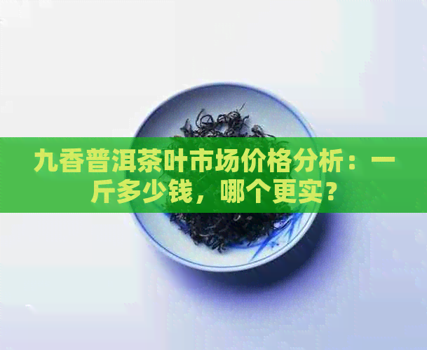 九香普洱茶叶市场价格分析：一斤多少钱，哪个更实？