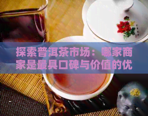 探索普洱茶市场：哪家商家是更具口碑与价值的优质普洱茶供应商？