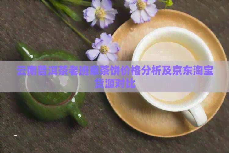 云南普洱茶老班章茶饼价格分析及京东淘宝货源对比