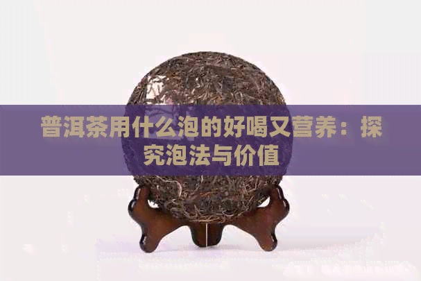 普洱茶用什么泡的好喝又营养：探究泡法与价值