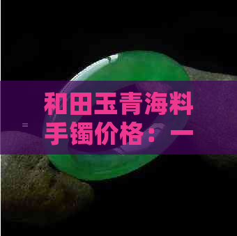 和田玉青海料手镯价格：一条大概多少钱？