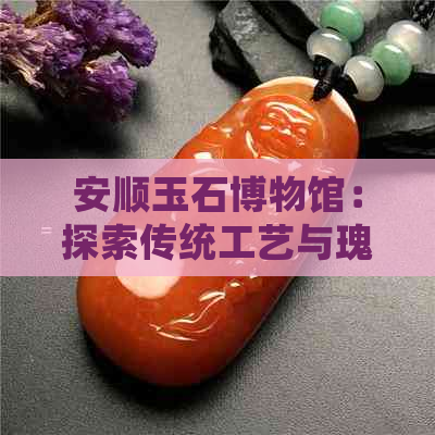 安顺玉石博物馆：探索传统工艺与瑰宝收藏的历史与文化
