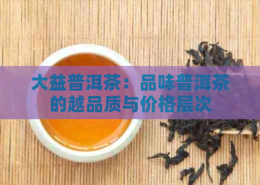 大益普洱茶：品味普洱茶的越品质与价格层次