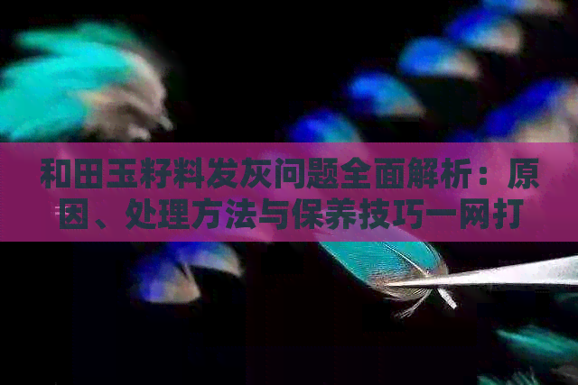 和田玉籽料发灰问题全面解析：原因、处理方法与保养技巧一网打尽