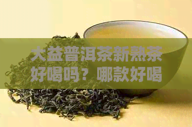 大益普洱茶新熟茶好喝吗？哪款好喝？357克多少钱？功效与价格全面解析