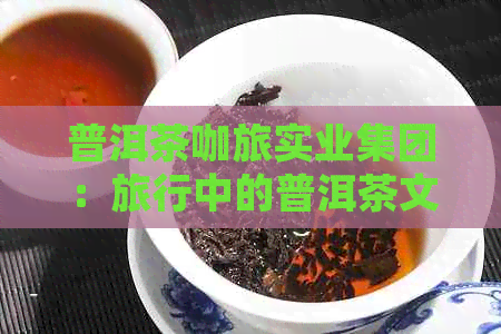 普洱茶咖旅实业集团：旅行中的普洱茶文化体验