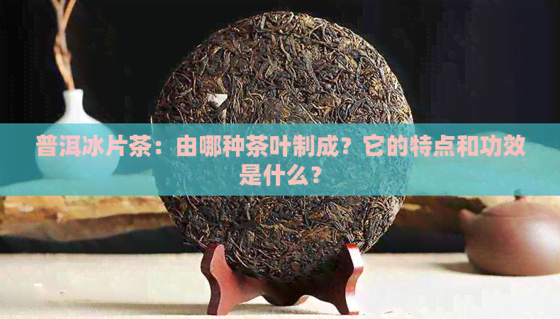 普洱冰片茶：由哪种茶叶制成？它的特点和功效是什么？