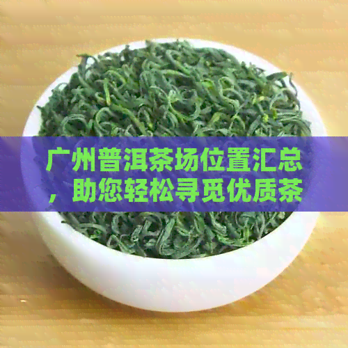 广州普洱茶场位置汇总，助您轻松寻觅优质茶叶供应商