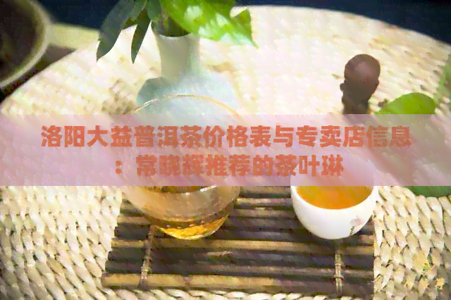 洛阳大益普洱茶价格表与专卖店信息：常晓辉推荐的茶叶琳