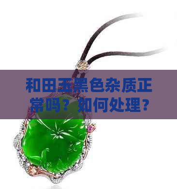 和田玉黑色杂质正常吗？如何处理？能否盘玩？