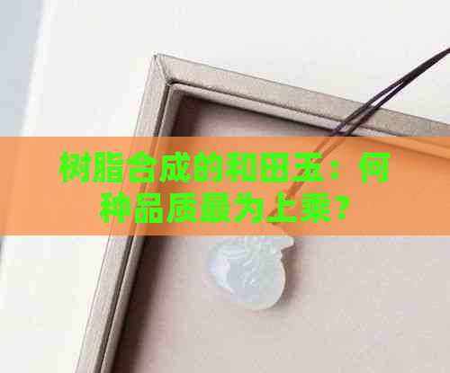 树脂合成的和田玉：何种品质最为上乘？