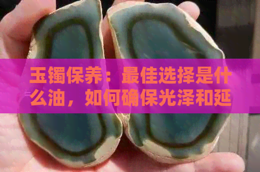 玉镯保养：更佳选择是什么油，如何确保光泽和延长寿命？