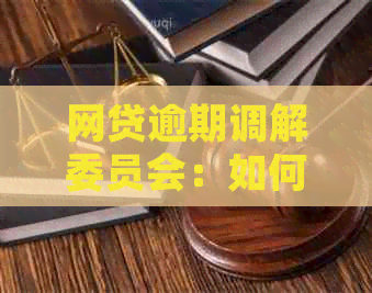 网贷逾期调解委员会：如何处理逾期还款、协商方案及注意事项一览