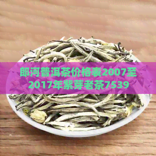 郎河普洱茶价格表2007至2017年紫芽老茶7539