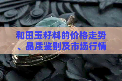 和田玉籽料的价格走势、品质鉴别及市场行情分析：了解每克所需费用