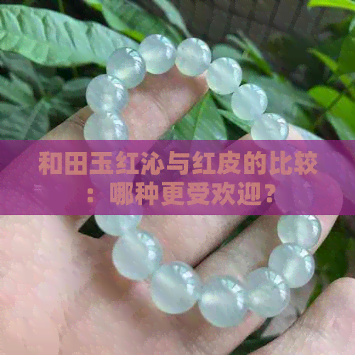 和田玉红沁与红皮的比较：哪种更受欢迎？