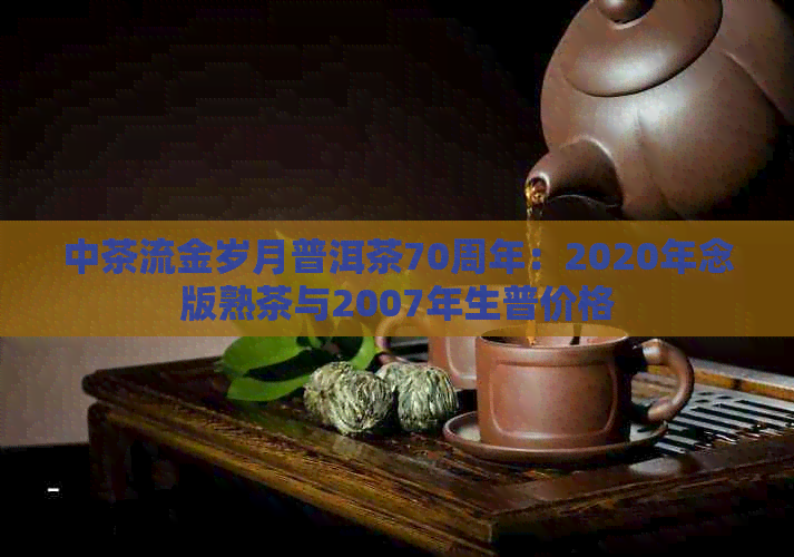中茶流金岁月普洱茶70周年：2020年念版熟茶与2007年生普价格